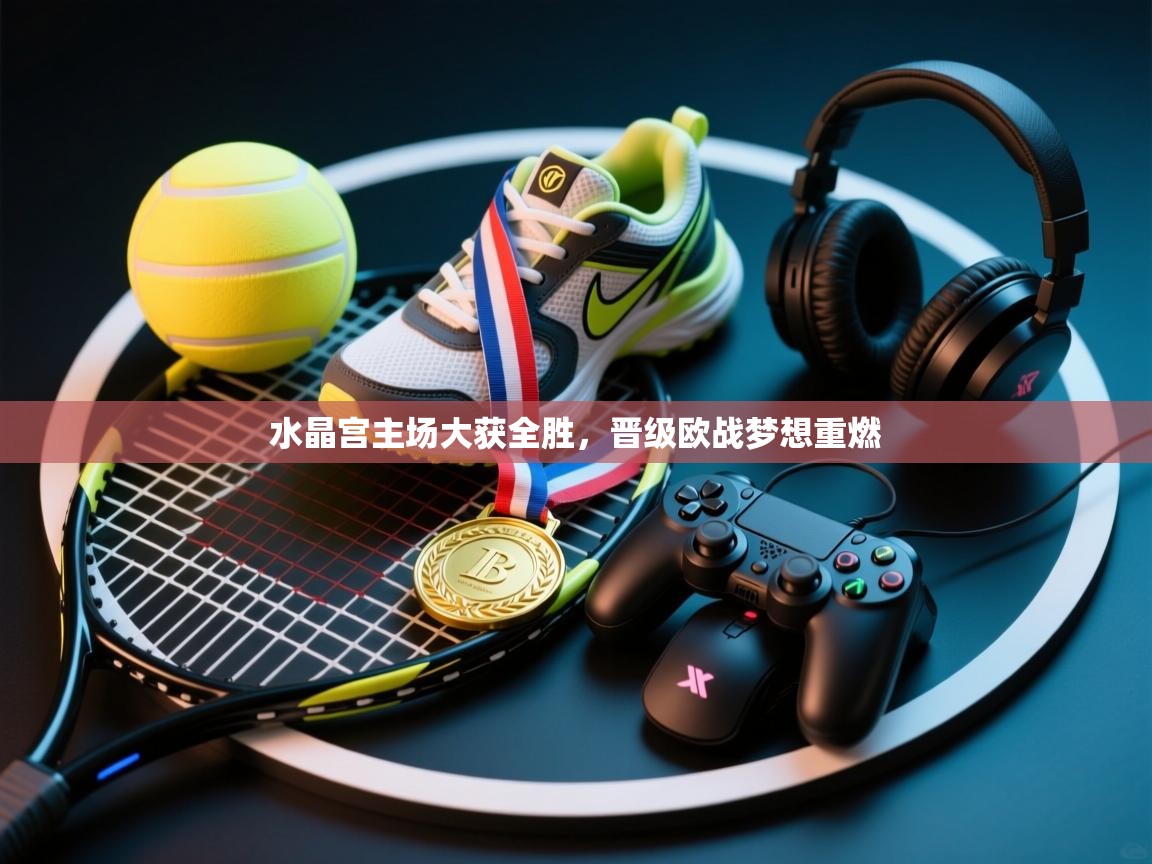 水晶宫主场大获全胜，晋级欧战梦想重燃  第1张